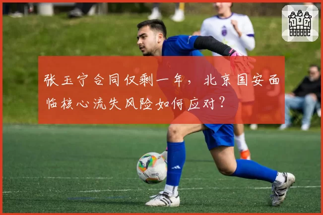 张玉宁合同仅剩一年,北京国安面临核心流失风险如何应对?
