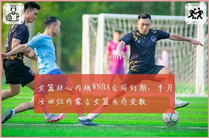 女篮核心内线WNBA合同到期，李月汝回归内蒙古女篮或存变数