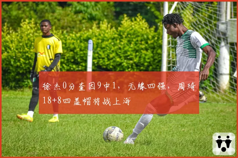 徐杰0分奎因9中1，无缘四强，周琦18+8四盖帽将战上海