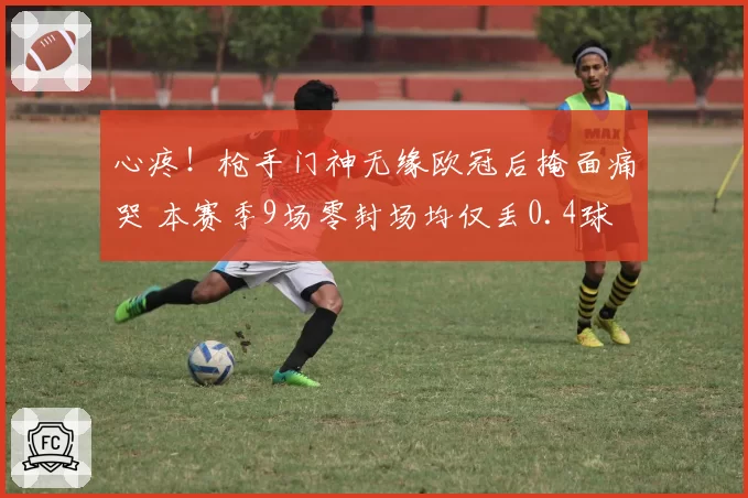 心疼!枪手门神无缘欧冠后掩面痛哭 本赛季9场零封场均仅丢0.4球