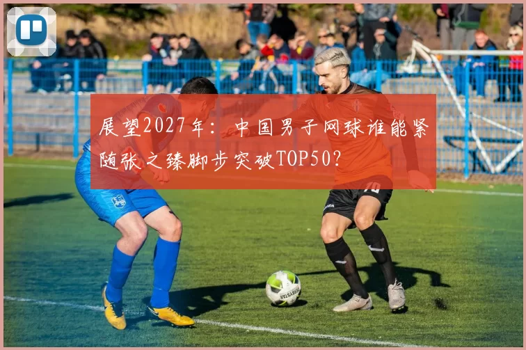 展望2027年：中国男子网球谁能紧随张之臻脚步突破TOP50？