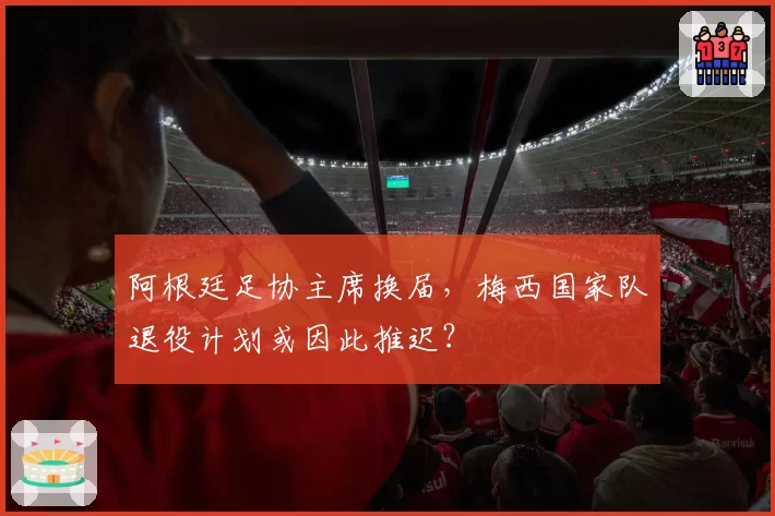 阿根廷足协主席换届,梅西国家队退役计划或因此推迟?