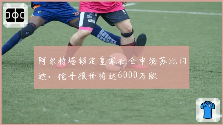 阿尔特塔锁定皇家社会中场苏比门迪，枪手报价将达6000万欧