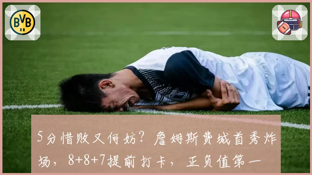 5分惜败又何妨？詹姆斯费城首秀炸场，8+8+7提前打卡，正负值第一