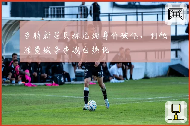 多特新星贝林厄姆身价破亿,利物浦曼城争夺战白热化