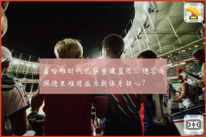 后哈维时代巴萨重建蓝图:德容与佩德里谁将成为新体系核心?