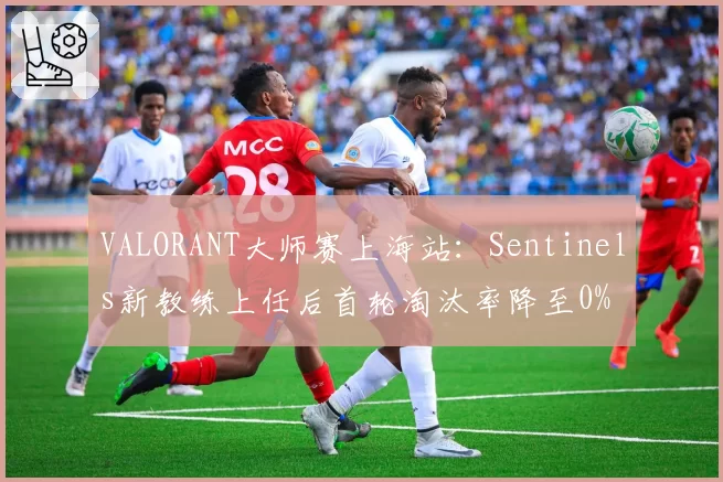 VALORANT大师赛上海站:Sentinels新教练上任后首轮淘汰率降至0%