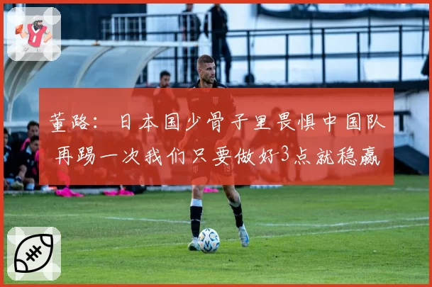董路：日本国少骨子里畏惧中国队 再踢一次我们只要做好3点就稳赢