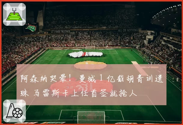 阿森纳哭晕！曼城 1 亿截胡青训遗珠 马雷斯卡上任首签就抢人