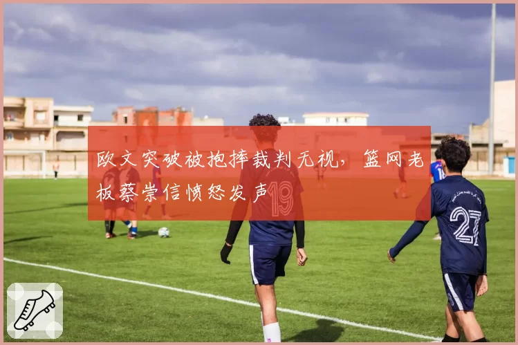 欧文突破被抱摔裁判无视，篮网老板蔡崇信愤怒发声