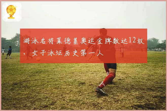 游泳名将莱德基奥运金牌数达12枚，女子泳坛历史第一人